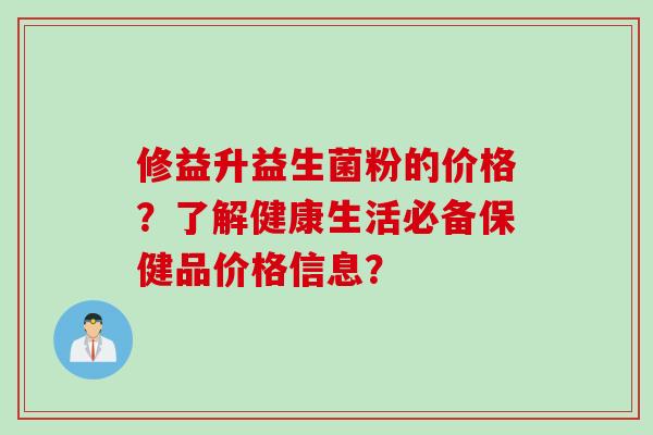 修益升益生菌粉的价格？了解健康生活必备保健品价格信息？