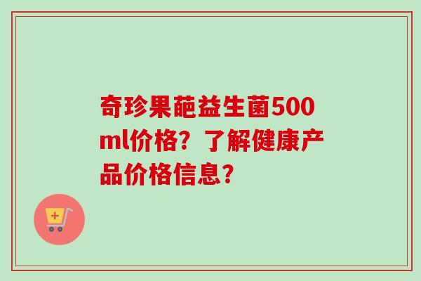 奇珍果葩益生菌500ml价格?了解健康产品价格信息? 奇珍果葩益生菌500ml价格?了解健康产品价格信息?