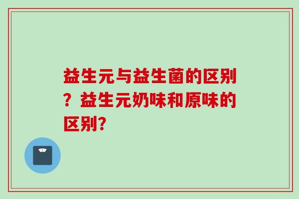 益生元与益生菌的区别？益生元奶味和原味的区别？