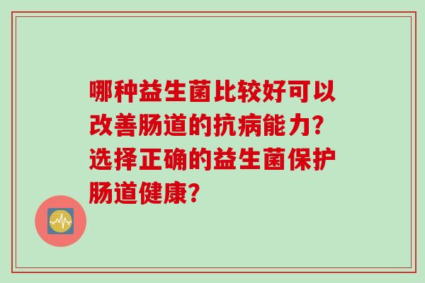 哪种益生菌比较好可以改善肠道的抗能力?选择正确的益生菌保护肠道健康? 哪种益生菌比较好可以改善肠道的抗能力?选择正确的益生菌保护肠道健康?