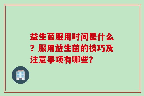 益生菌服用时间是什么？服用益生菌的技巧及注意事项有哪些？