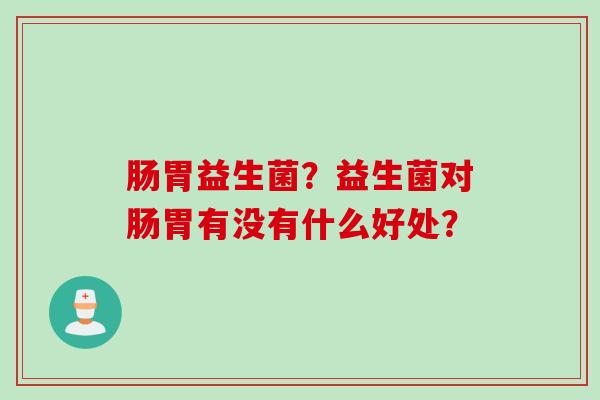 肠胃益生菌？益生菌对肠胃有没有什么好处？