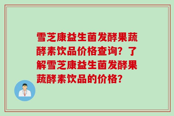 雪芝康益生菌发酵果蔬酵素饮品价格查询？了解雪芝康益生菌发酵果蔬酵素饮品的价格？
