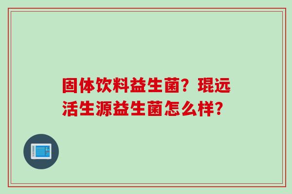 固体饮料益生菌？琨远活生源益生菌怎么样？