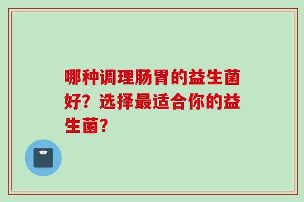 哪种调理肠胃的益生菌好?选择适合你的益生菌? 哪种调理肠胃的益生菌好?选择适合你的益生菌?