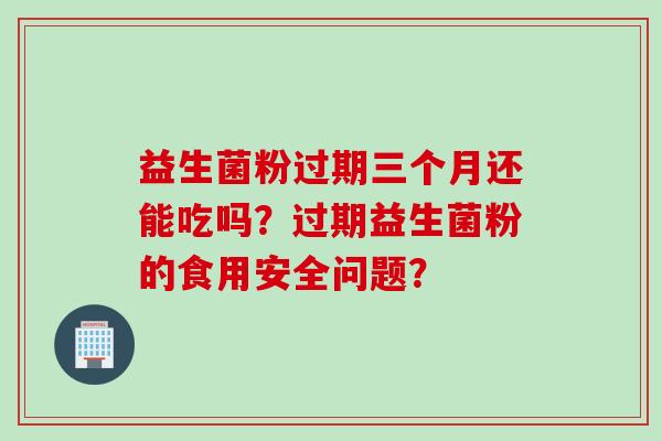 益生菌粉过期三个月还能吃吗?过期益生菌粉的食用安全问题? 益生菌粉过期三个月还能吃吗?过期益生菌粉的食用安全问题?