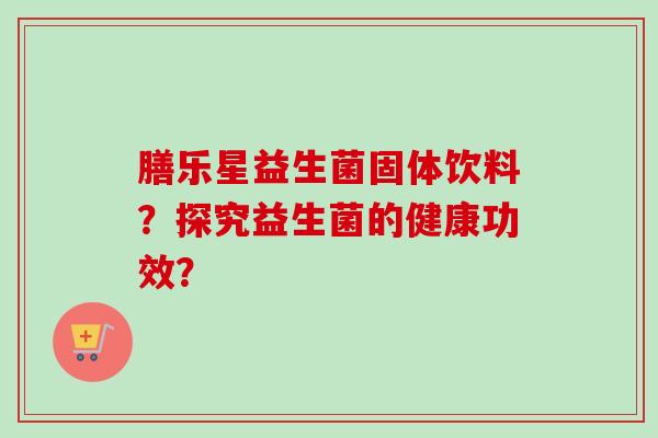 膳乐星益生菌固体饮料？探究益生菌的健康功效？