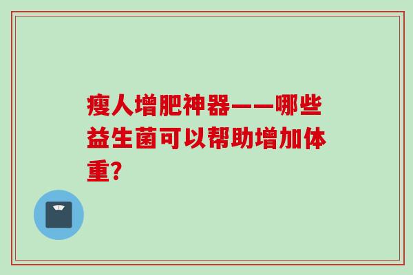 瘦人增肥神器——哪些益生菌可以帮助增加体重? 瘦人增肥神器——哪些益生菌可以帮助增加体重?