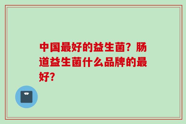 中国好的益生菌？肠道益生菌什么品牌的好？