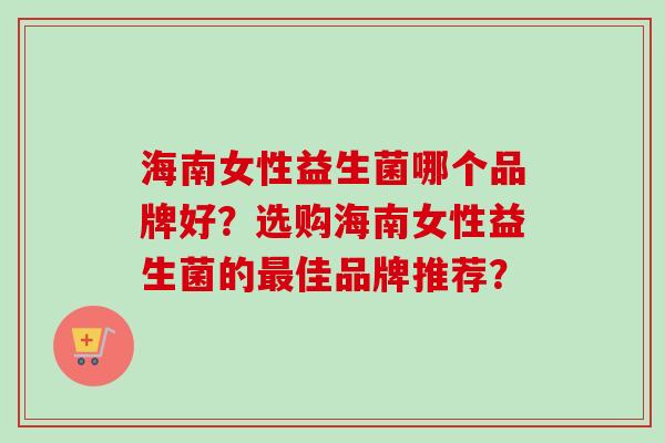 海南女性益生菌哪个品牌好?选购海南女性益生菌的佳品牌推荐? 海南女性益生菌哪个品牌好?选购海南女性益生菌的佳品牌推荐?