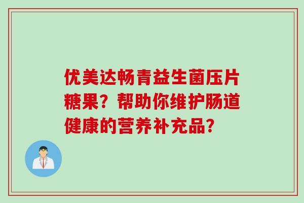 优美达畅青益生菌压片糖果?帮助你维护肠道健康的营养补充品? 优美达畅青益生菌压片糖果?帮助你维护肠道健康的营养补充品?