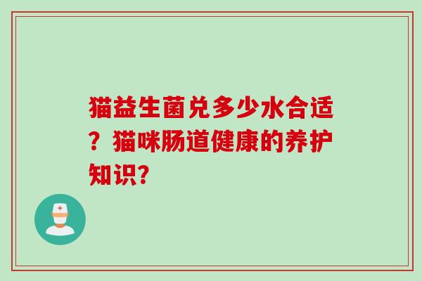 猫益生菌兑多少水合适?猫咪肠道健康的养护知识? 猫益生菌兑多少水合适?猫咪肠道健康的养护知识?