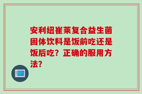安利纽崔莱复合益生菌固体饮料是饭前吃还是饭后吃？正确的服用方法？