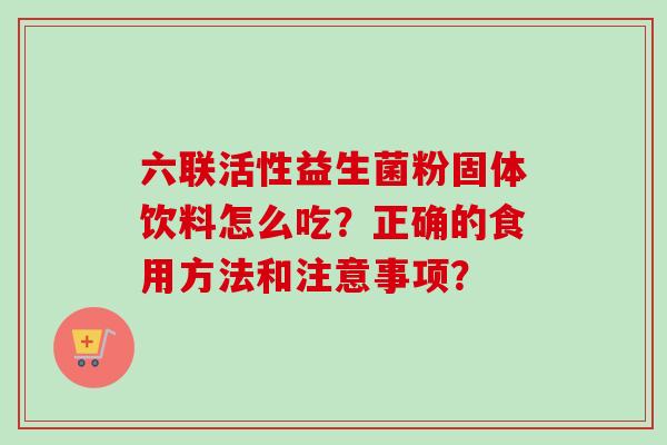六联活性益生菌粉固体饮料怎么吃?正确的食用方法和注意事项? 六联活性益生菌粉固体饮料怎么吃?正确的食用方法和注意事项?