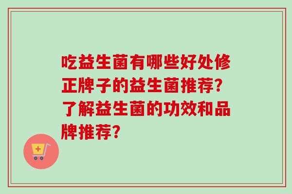 吃益生菌有哪些好处修正牌子的益生菌推荐？了解益生菌的功效和品牌推荐？