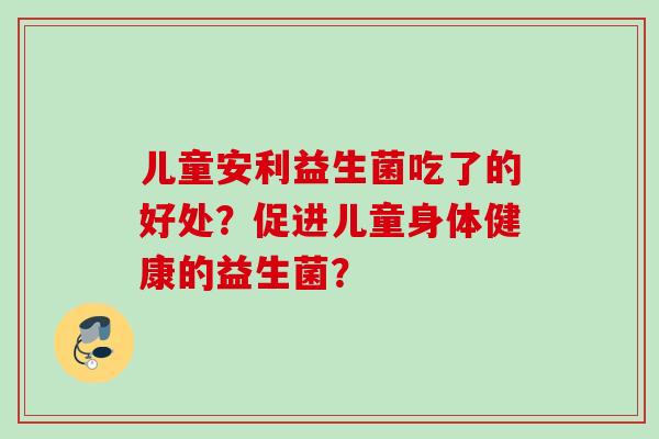 儿童安利益生菌吃了的好处？促进儿童身体健康的益生菌？