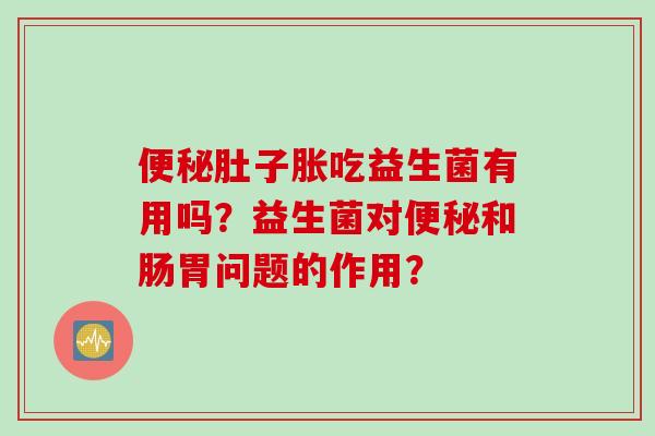 肚子胀吃益生菌有用吗？益生菌对和肠胃问题的作用？