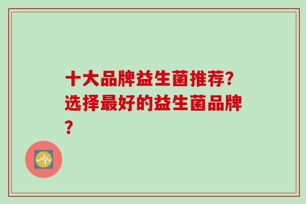 十大品牌益生菌推荐？选择好的益生菌品牌？