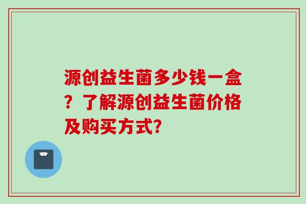 源创益生菌多少钱一盒？了解源创益生菌价格及购买方式？