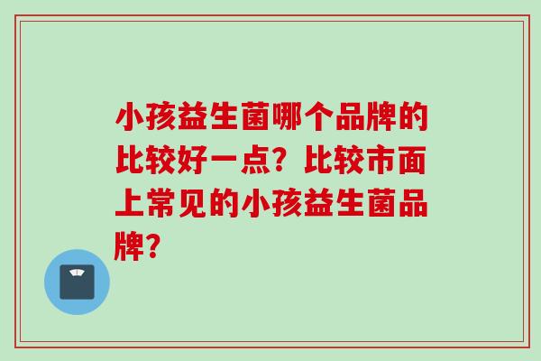小孩益生菌哪个品牌的比较好一点？比较市面上常见的小孩益生菌品牌？