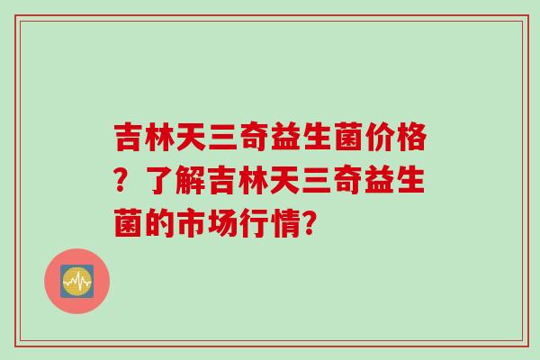 吉林天三奇益生菌价格?了解吉林天三奇益生菌的市场行情? 吉林天三奇益生菌价格?了解吉林天三奇益生菌的市场行情?