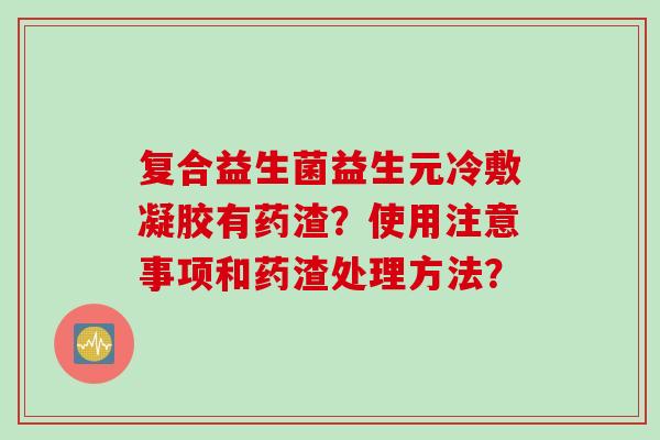 复合益生菌益生元冷敷凝胶有药渣？使用注意事项和药渣处理方法？