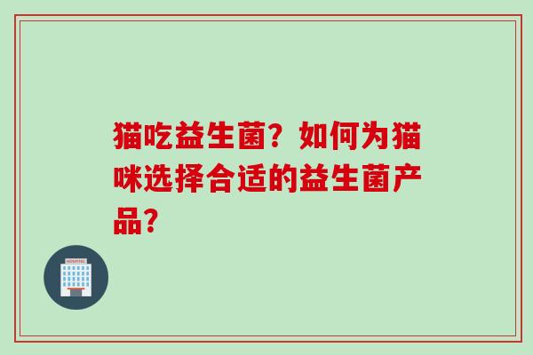 猫吃益生菌？如何为猫咪选择合适的益生菌产品？
