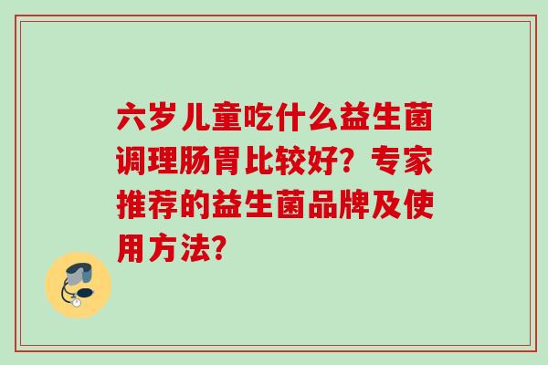 六岁儿童吃什么益生菌调理肠胃比较好?专家推荐的益生菌品牌及使用方法? 六岁儿童吃什么益生菌调理肠胃比较好?专家推荐的益生菌品牌及使用方法?