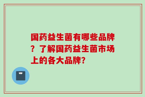 国药益生菌有哪些品牌?了解国药益生菌市场上的各大品牌? 国药益生菌有哪些品牌?了解国药益生菌市场上的各大品牌?