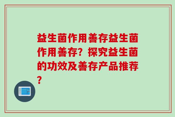益生菌作用善存益生菌作用善存?探究益生菌的功效及善存产品推荐? 益生菌作用善存益生菌作用善存?探究益生菌的功效及善存产品推荐?