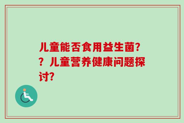 儿童能否食用益生菌??儿童营养健康问题探讨? 儿童能否食用益生菌??儿童营养健康问题探讨?