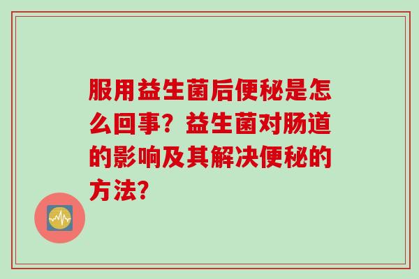 服用益生菌后是怎么回事?益生菌对肠道的影响及其解决的方法? 服用益生菌后是怎么回事?益生菌对肠道的影响及其解决的方法?