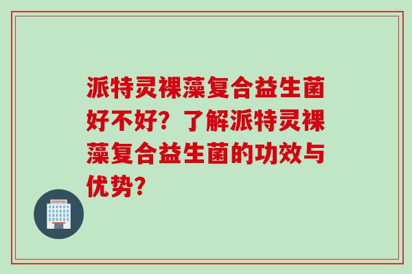 派特灵裸藻复合益生菌好不好?了解派特灵裸藻复合益生菌的功效与优势? 派特灵裸藻复合益生菌好不好?了解派特灵裸藻复合益生菌的功效与优势?