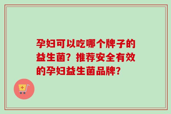 孕妇可以吃哪个牌子的益生菌?推荐安全有效的孕妇益生菌品牌? 孕妇可以吃哪个牌子的益生菌?推荐安全有效的孕妇益生菌品牌?
