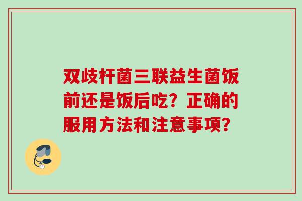 双歧杆菌三联益生菌饭前还是饭后吃？正确的服用方法和注意事项？