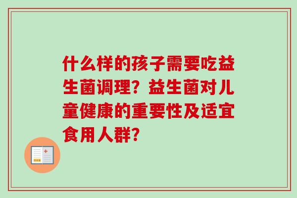什么样的孩子需要吃益生菌调理?益生菌对儿童健康的重要性及适宜食用人群? 什么样的孩子需要吃益生菌调理?益生菌对儿童健康的重要性及适宜食用人群?