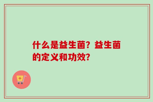 什么是益生菌?益生菌的定义和功效? 什么是益生菌?益生菌的定义和功效?
