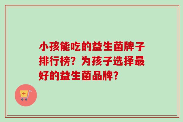 小孩能吃的益生菌牌子排行榜？为孩子选择好的益生菌品牌？