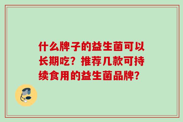 什么牌子的益生菌可以长期吃?推荐几款可持续食用的益生菌品牌? 什么牌子的益生菌可以长期吃?推荐几款可持续食用的益生菌品牌?