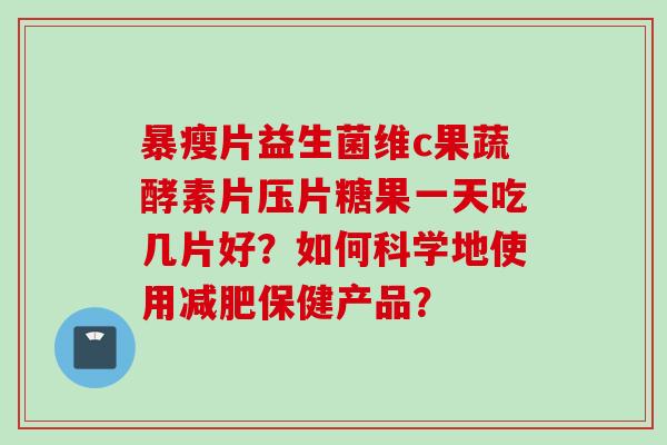 暴瘦片益生菌维c果蔬酵素片压片糖果一天吃几片好?如何科学地使用保健产品? 暴瘦片益生菌维c果蔬酵素片压片糖果一天吃几片好?如何科学地使用保健产品?