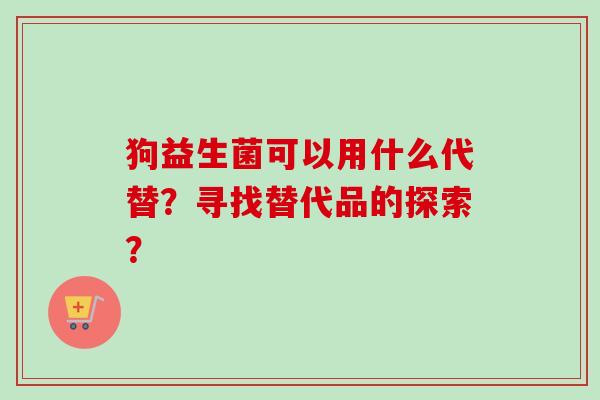 狗益生菌可以用什么代替?寻找替代品的探索? 狗益生菌可以用什么代替?寻找替代品的探索?