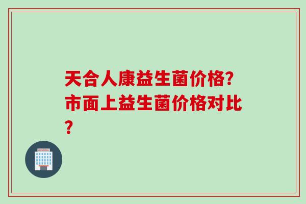 天合人康益生菌价格？市面上益生菌价格对比？