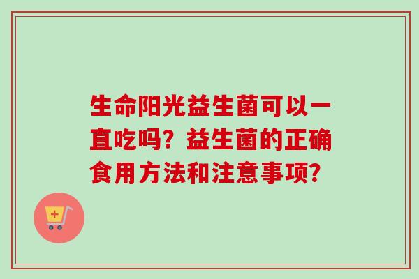 生命阳光益生菌可以一直吃吗?益生菌的正确食用方法和注意事项? 生命阳光益生菌可以一直吃吗?益生菌的正确食用方法和注意事项?