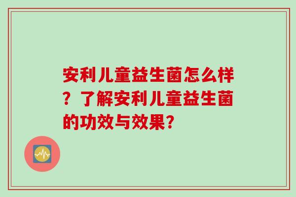 安利儿童益生菌怎么样？了解安利儿童益生菌的功效与效果？