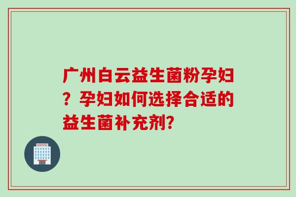 广州白云益生菌粉孕妇?孕妇如何选择合适的益生菌补充剂? 广州白云益生菌粉孕妇?孕妇如何选择合适的益生菌补充剂?
