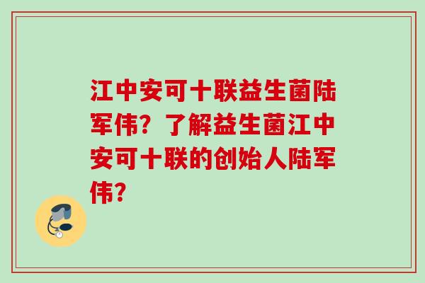 江中安可十联益生菌陆军伟？了解益生菌江中安可十联的创始人陆军伟？