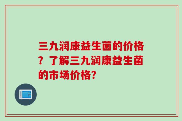 三九润康益生菌的价格?了解三九润康益生菌的市场价格? 三九润康益生菌的价格?了解三九润康益生菌的市场价格?