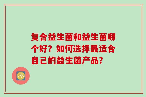复合益生菌和益生菌哪个好？如何选择最适合自己的益生菌产品？