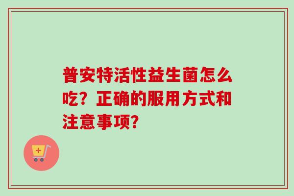 普安特活性益生菌怎么吃？正确的服用方式和注意事项？