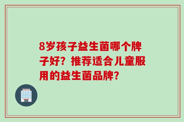 8岁孩子益生菌哪个牌子好？推荐适合儿童服用的益生菌品牌？